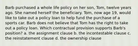 Barb purchased a whole life policy on her son, Tom, twelve years ago. She named herself the beneficiary. Tom, now age 19, would like to take out a policy loan to help fund the purchase of a sports car. Barb does not believe that Tom has the right to take out a policy loan. Which contractual provision supports Barb's position? a. the assignment clause b. the incontestable clause c. the reinstatement clause d. the ownership clause