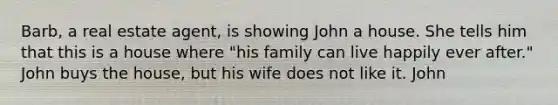 Barb, a real estate agent, is showing John a house. She tells him that this is a house where "his family can live happily ever after." John buys the house, but his wife does not like it. John