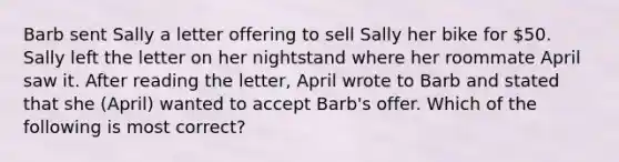 Barb sent Sally a letter offering to sell Sally her bike for 50. Sally left the letter on her nightstand where her roommate April saw it. After reading the letter, April wrote to Barb and stated that she (April) wanted to accept Barb's offer. Which of the following is most correct?