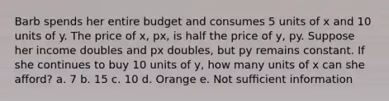 Barb spends her entire budget and consumes 5 units of x and 10 units of y. The price of x, px, is half the price of y, py. Suppose her income doubles and px doubles, but py remains constant. If she continues to buy 10 units of y, how many units of x can she aﬀord? a. 7 b. 15 c. 10 d. Orange e. Not suﬃcient information