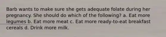 Barb wants to make sure she gets adequate folate during her pregnancy. She should do which of the following? a. Eat more legumes b. Eat more meat c. Eat more ready-to-eat breakfast cereals d. Drink more milk.