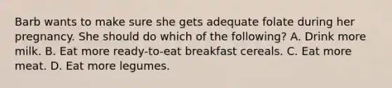 Barb wants to make sure she gets adequate folate during her pregnancy. She should do which of the following? A. Drink more milk. B. Eat more ready-to-eat breakfast cereals. C. Eat more meat. D. Eat more legumes.