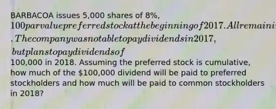 BARBACOA issues 5,000 shares of 8%, 100 par value preferred stock at the beginning of 2017. All remaining shares are common stock. The company was not able to pay dividends in 2017, but plans to pay dividends of100,000 in 2018. Assuming the preferred stock is cumulative, how much of the 100,000 dividend will be paid to preferred stockholders and how much will be paid to common stockholders in 2018?