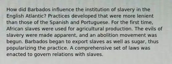 How did Barbados influence the institution of slavery in the English Atlantic? Practices developed that were more lenient than those of the Spanish and Portuguese. For the first time, African slaves were used for agricultural production. The evils of slavery were made apparent, and an abolition movement was begun. Barbados began to export slaves as well as sugar, thus popularizing the practice. A comprehensive set of laws was enacted to govern relations with slaves.