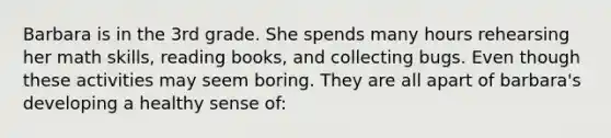 Barbara is in the 3rd grade. She spends many hours rehearsing her math skills, reading books, and collecting bugs. Even though these activities may seem boring. They are all apart of barbara's developing a healthy sense of: