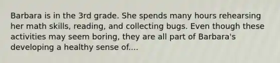 Barbara is in the 3rd grade. She spends many hours rehearsing her math skills, reading, and collecting bugs. Even though these activities may seem boring, they are all part of Barbara's developing a healthy sense of....