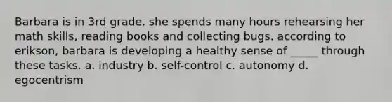 Barbara is in 3rd grade. she spends many hours rehearsing her math skills, reading books and collecting bugs. according to erikson, barbara is developing a healthy sense of _____ through these tasks. a. industry b. self-control c. autonomy d. egocentrism