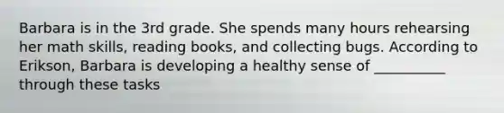 Barbara is in the 3rd grade. She spends many hours rehearsing her math skills, reading books, and collecting bugs. According to Erikson, Barbara is developing a healthy sense of __________ through these tasks