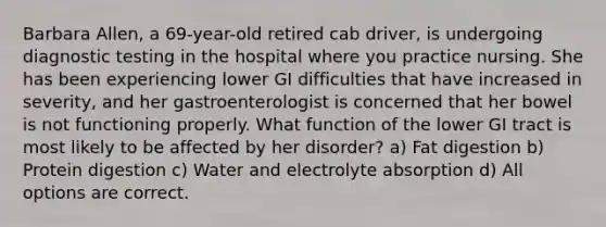 Barbara Allen, a 69-year-old retired cab driver, is undergoing <a href='https://www.questionai.com/knowledge/koBMwDEyyl-diagnostic-testing' class='anchor-knowledge'>diagnostic testing</a> in the hospital where you practice nursing. She has been experiencing lower GI difficulties that have increased in severity, and her gastroenterologist is concerned that her bowel is not functioning properly. What function of the lower GI tract is most likely to be affected by her disorder? a) Fat digestion b) Protein digestion c) Water and electrolyte absorption d) All options are correct.