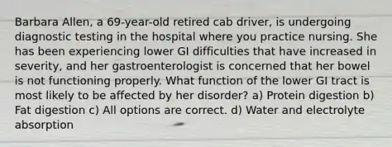 Barbara Allen, a 69-year-old retired cab driver, is undergoing diagnostic testing in the hospital where you practice nursing. She has been experiencing lower GI difficulties that have increased in severity, and her gastroenterologist is concerned that her bowel is not functioning properly. What function of the lower GI tract is most likely to be affected by her disorder? a) Protein digestion b) Fat digestion c) All options are correct. d) Water and electrolyte absorption