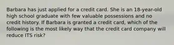 Barbara has just applied for a credit card. She is an 18-year-old high school graduate with few valuable possessions and no credit history. If Barbara is granted a credit card, which of the following is the most likely way that the credit card company will reduce ITS risk?