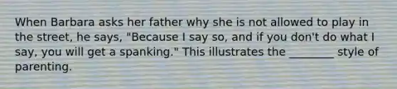 When Barbara asks her father why she is not allowed to play in the street, he says, "Because I say so, and if you don't do what I say, you will get a spanking." This illustrates the ________ style of parenting.