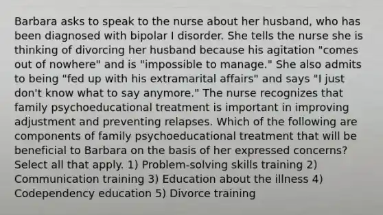 Barbara asks to speak to the nurse about her husband, who has been diagnosed with bipolar I disorder. She tells the nurse she is thinking of divorcing her husband because his agitation "comes out of nowhere" and is "impossible to manage." She also admits to being "fed up with his extramarital affairs" and says "I just don't know what to say anymore." The nurse recognizes that family psychoeducational treatment is important in improving adjustment and preventing relapses. Which of the following are components of family psychoeducational treatment that will be beneficial to Barbara on the basis of her expressed concerns? Select all that apply. 1) Problem-solving skills training 2) Communication training 3) Education about the illness 4) Codependency education 5) Divorce training