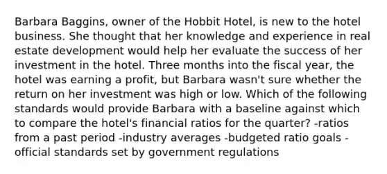 Barbara Baggins, owner of the Hobbit Hotel, is new to the hotel business. She thought that her knowledge and experience in real estate development would help her evaluate the success of her investment in the hotel. Three months into the fiscal year, the hotel was earning a profit, but Barbara wasn't sure whether the return on her investment was high or low. Which of the following standards would provide Barbara with a baseline against which to compare the hotel's financial ratios for the quarter? -ratios from a past period -industry averages -budgeted ratio goals -official standards set by government regulations