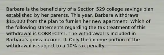 Barbara is the beneficiary of a Section 529 college savings plan established by her parents. This year, Barbara withdraws 15,000 from the plan to furnish her new apartment. Which of the following statements regarding the tax treatment of this withdrawal is CORRECT? I. The withdrawal is included in Barbara's gross income. II. Only the income portion of the withdrawal is subject to a 10% tax penalty.