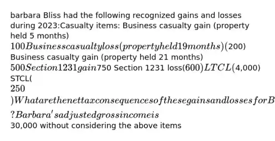 barbara Bliss had the following recognized gains and losses during 2023:Casualty items: Business casualty gain (property held 5 months)100 Business casualty loss (property held 19 months)(200) Business casualty gain (property held 21 months)500 Section 1231 gain750 Section 1231 loss(600) LTCL(4,000) STCL(250) What are the net tax consequences of these gains and losses for Barbara? Barbara's adjusted gross income is30,000 without considering the above items