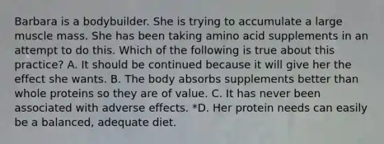 Barbara is a bodybuilder. She is trying to accumulate a large muscle mass. She has been taking amino acid supplements in an attempt to do this. Which of the following is true about this practice? A. It should be continued because it will give her the effect she wants. B. The body absorbs supplements better than whole proteins so they are of value. C. It has never been associated with adverse effects. *D. Her protein needs can easily be a balanced, adequate diet.