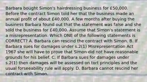 Barbara bought Simon's hairdressing business for £50,000. Before the contract Simon told her that the business made an annual profit of about £40,000. A few months after buying the business Barbara found out that the statement was false and she sold the business for £40,000. Assume that Simon's statement is a misrepresentation. Which ONE of the following statements is CORRECT? A. Barbara can rescind the contract with Simon. B. If Barbara sues for damages under s.2(1) Misrepresentation Act 1967 she will have to prove that Simon did not have reasonable grounds for his belief. C. If Barbara sues for damages under s.2(1) then damages will be assessed on tort principles and the usual forseeability rule will apply. D. Barbara cannot rescind her contract with Simon.