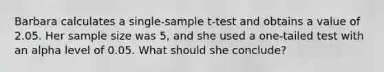 Barbara calculates a single-sample t-test and obtains a value of 2.05. Her sample size was 5, and she used a one-tailed test with an alpha level of 0.05. What should she conclude?