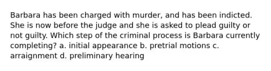 Barbara has been charged with murder, and has been indicted. She is now before the judge and she is asked to plead guilty or not guilty. Which step of the criminal process is Barbara currently completing? a. initial appearance b. pretrial motions c. arraignment d. preliminary hearing