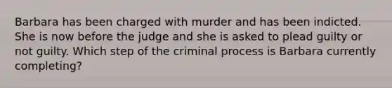 Barbara has been charged with murder and has been indicted. She is now before the judge and she is asked to plead guilty or not guilty. Which step of the criminal process is Barbara currently completing?