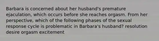 Barbara is concerned about her husband's premature ejaculation, which occurs before she reaches orgasm. From her perspective, which of the following phases of the sexual response cycle is problematic in Barbara's husband? resolution desire orgasm excitement