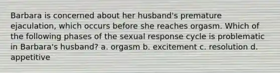 Barbara is concerned about her husband's premature ejaculation, which occurs before she reaches orgasm. Which of the following phases of the sexual response cycle is problematic in Barbara's husband? a. orgasm b. excitement c. resolution d. appetitive