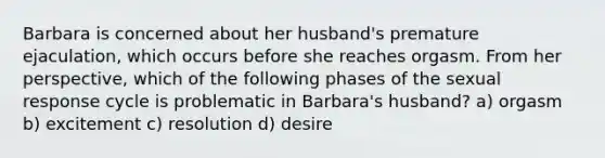 Barbara is concerned about her husband's premature ejaculation, which occurs before she reaches orgasm. From her perspective, which of the following phases of the sexual response cycle is problematic in Barbara's husband? a) orgasm b) excitement c) resolution d) desire