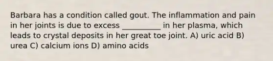 Barbara has a condition called gout. The inflammation and pain in her joints is due to excess __________ in her plasma, which leads to crystal deposits in her great toe joint. A) uric acid B) urea C) calcium ions D) amino acids