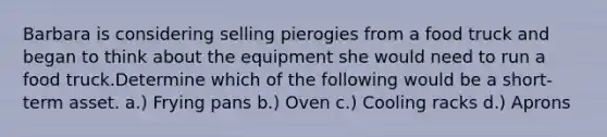 Barbara is considering selling pierogies from a food truck and began to think about the equipment she would need to run a food truck.Determine which of the following would be a short-term asset. a.) Frying pans b.) Oven c.) Cooling racks d.) Aprons