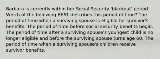 Barbara is currently within her Social Security 'blackout' period. Which of the following BEST describes this period of time? The period of time when a surviving spouse is eligible for survivor's benefits. The period of time before social security benefits begin. The period of time after a surviving spouse's youngest child is no longer eligible and before the surviving spouse turns age 60. The period of time when a surviving spouse's children receive survivor benefits.