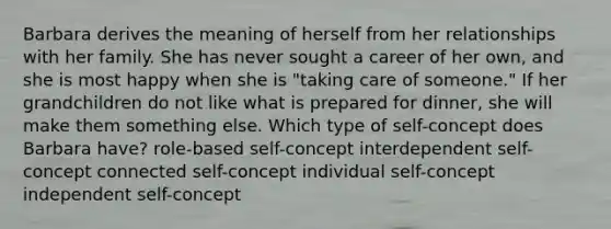 Barbara derives the meaning of herself from her relationships with her family. She has never sought a career of her own, and she is most happy when she is "taking care of someone." If her grandchildren do not like what is prepared for dinner, she will make them something else. Which type of self-concept does Barbara have? role-based self-concept interdependent self-concept connected self-concept individual self-concept independent self-concept