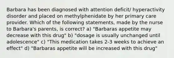 Barbara has been diagnosed with attention deficit/ hyperactivity disorder and placed on methylphenidate by her primary care provider. Which of the following statements, made by the nurse to Barbara's parents, is correct? a) "Barbaras appetite may decrease with this drug" b) "dosage is usually unchanged until adolescence" c) "This medication takes 2-3 weeks to achieve an effect" d) "Barbaras appetite will be increased with this drug"