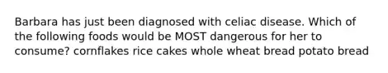 Barbara has just been diagnosed with celiac disease. Which of the following foods would be MOST dangerous for her to consume? cornflakes rice cakes whole wheat bread potato bread