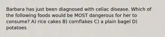 Barbara has just been diagnosed with celiac disease. Which of the following foods would be MOST dangerous for her to consume? A) rice cakes B) cornflakes C) a plain bagel D) potatoes