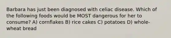 Barbara has just been diagnosed with celiac disease. Which of the following foods would be MOST dangerous for her to consume? A) cornflakes B) rice cakes C) potatoes D) whole-wheat bread