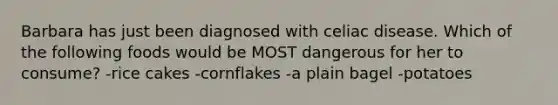 Barbara has just been diagnosed with celiac disease. Which of the following foods would be MOST dangerous for her to consume? -rice cakes -cornflakes -a plain bagel -potatoes