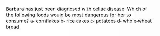 Barbara has just been diagnosed with celiac disease. Which of the following foods would be most dangerous for her to consume? a- cornflakes b- rice cakes c- potatoes d- whole-wheat bread