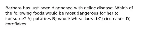 Barbara has just been diagnosed with celiac disease. Which of the following foods would be most dangerous for her to consume? A) potatoes B) whole-wheat bread C) rice cakes D) cornflakes