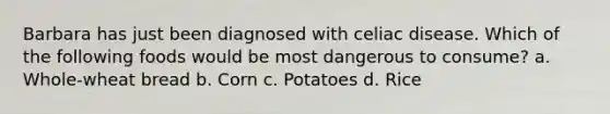 Barbara has just been diagnosed with <a href='https://www.questionai.com/knowledge/kyke71Arhz-celiac-disease' class='anchor-knowledge'>celiac disease</a>. Which of the following foods would be most dangerous to consume? a. Whole-wheat bread b. Corn c. Potatoes d. Rice