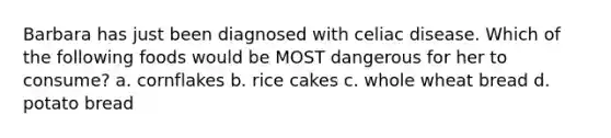 Barbara has just been diagnosed with celiac disease. Which of the following foods would be MOST dangerous for her to consume? a. cornflakes b. rice cakes c. whole wheat bread d. potato bread