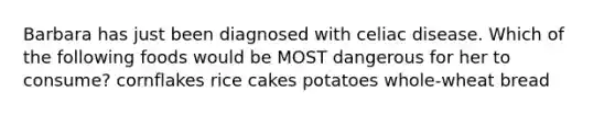 Barbara has just been diagnosed with celiac disease. Which of the following foods would be MOST dangerous for her to consume? cornflakes rice cakes potatoes whole-wheat bread