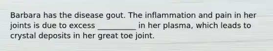 Barbara has the disease gout. The inflammation and pain in her joints is due to excess __________ in her plasma, which leads to crystal deposits in her great toe joint.