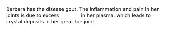 Barbara has the disease gout. The inflammation and pain in her joints is due to excess ________ in her plasma, which leads to crystal deposits in her great toe joint.