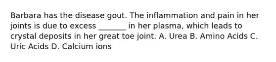 Barbara has the disease gout. The inflammation and pain in her joints is due to excess _______ in her plasma, which leads to crystal deposits in her great toe joint. A. Urea B. <a href='https://www.questionai.com/knowledge/k9gb720LCl-amino-acids' class='anchor-knowledge'>amino acids</a> C. Uric Acids D. Calcium ions