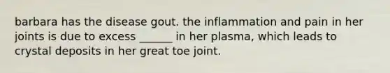 barbara has the disease gout. the inflammation and pain in her joints is due to excess ______ in her plasma, which leads to crystal deposits in her great toe joint.