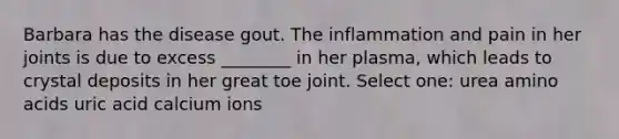 Barbara has the disease gout. The inflammation and pain in her joints is due to excess ________ in her plasma, which leads to crystal deposits in her great toe joint. Select one: urea amino acids uric acid calcium ions