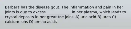 Barbara has the disease gout. The inflammation and pain in her joints is due to excess _____________ in her plasma, which leads to crystal deposits in her great toe joint. A) uric acid B) urea C) calcium ions D) amino acids