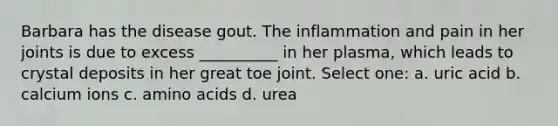 Barbara has the disease gout. The inflammation and pain in her joints is due to excess __________ in her plasma, which leads to crystal deposits in her great toe joint. Select one: a. uric acid b. calcium ions c. amino acids d. urea