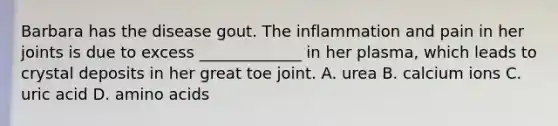 Barbara has the disease gout. The inflammation and pain in her joints is due to excess _____________ in her plasma, which leads to crystal deposits in her great toe joint. A. urea B. calcium ions C. uric acid D. amino acids